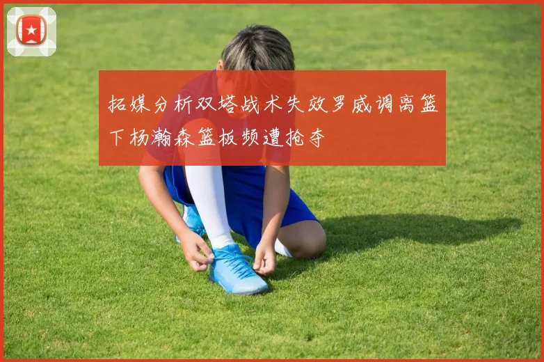 拓媒分析双塔战术失效罗威调离篮下杨瀚森篮板频遭抢夺