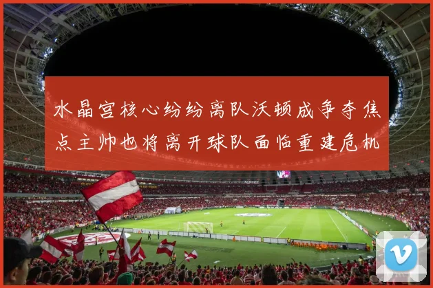 水晶宫核心纷纷离队沃顿成争夺焦点主帅也将离开球队面临重建危机
