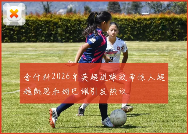 舍什科2026年英超进球效率惊人超越凯恩和姆巴佩引发热议