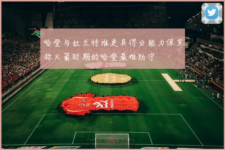 哈登与杜兰特谁更具得分能力保罗称火箭时期的哈登最难防守