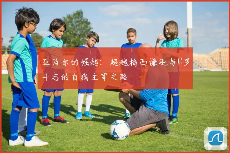亚马尔的崛起：超越梅西谦逊与C罗斗志的自我主宰之路