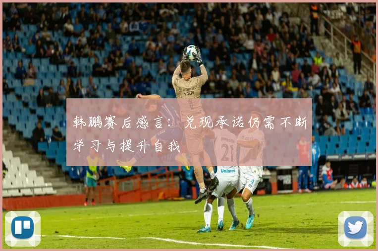 韩鹏赛后感言：兑现承诺仍需不断学习与提升自我