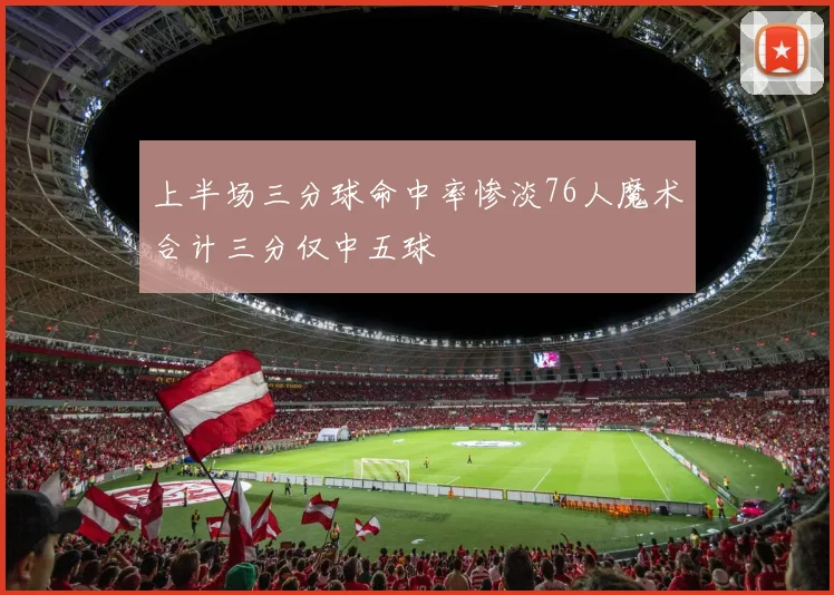 上半场三分球命中率惨淡76人魔术合计三分仅中五球