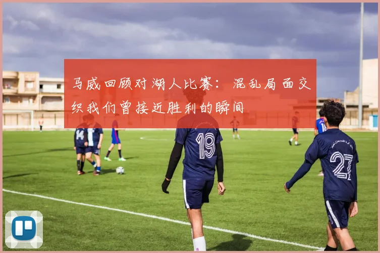 马威回顾对湖人比赛：混乱局面交织我们曾接近胜利的瞬间