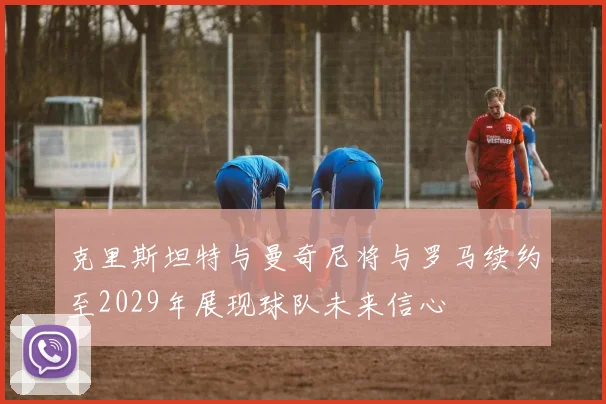 克里斯坦特与曼奇尼将与罗马续约至2029年展现球队未来信心