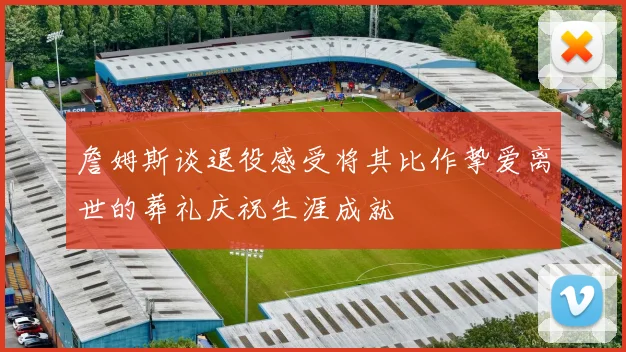 詹姆斯谈退役感受将其比作挚爱离世的葬礼庆祝生涯成就