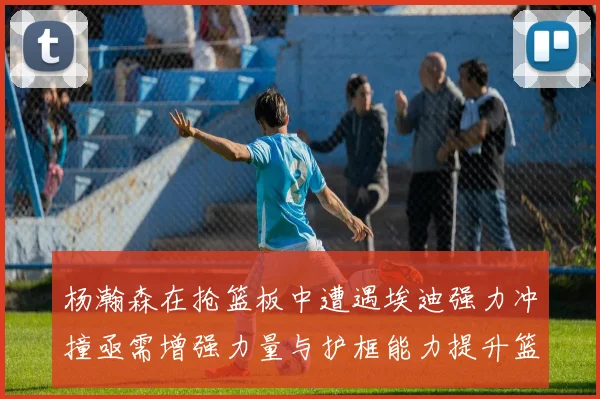 杨瀚森在抢篮板中遭遇埃迪强力冲撞亟需增强力量与护框能力提升篮板表现