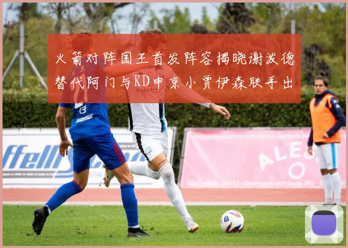 火箭对阵国王首发阵容揭晓谢泼德替代阿门与KD申京小贾伊森联手出战