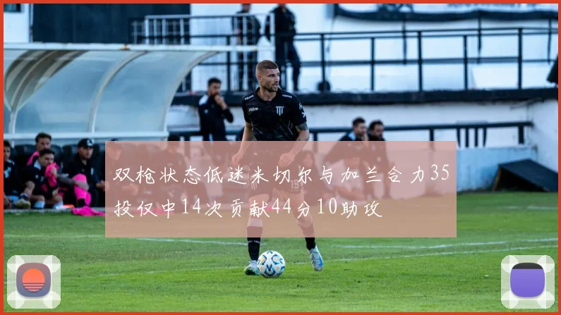 双枪状态低迷米切尔与加兰合力35投仅中14次贡献44分10助攻