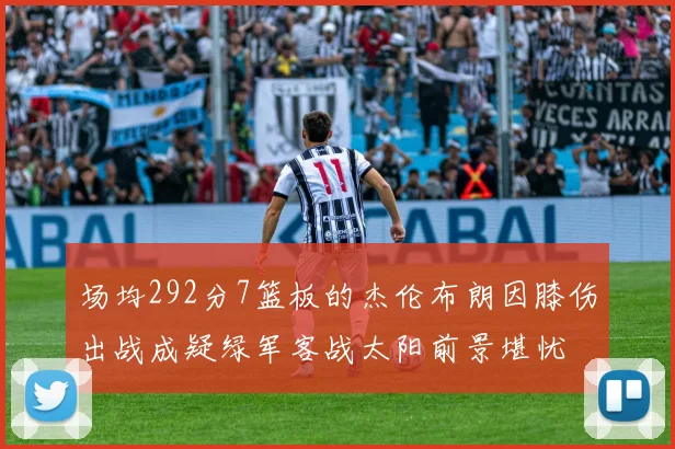 场均292分7篮板的杰伦布朗因膝伤出战成疑绿军客战太阳前景堪忧