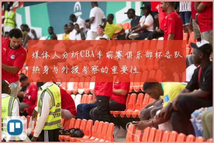 媒体人分析CBA季前赛俱乐部杯各队热身与外援考察的重要性
