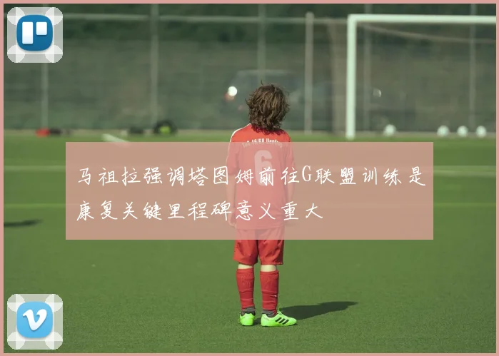 马祖拉强调塔图姆前往G联盟训练是康复关键里程碑意义重大