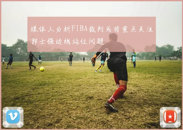 媒体人分析FIBA裁判或将重点关注郭士强边线站位问题