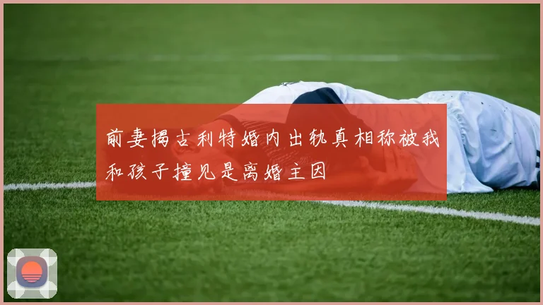 前妻揭古利特婚内出轨真相称被我和孩子撞见是离婚主因