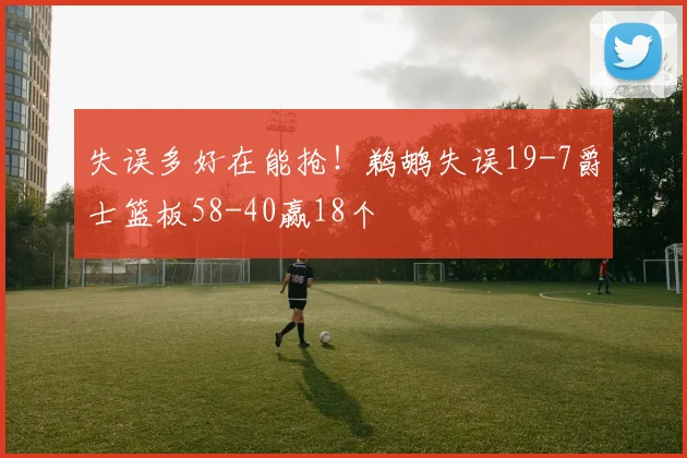 失误多好在能抢！鹈鹕失误19-7爵士篮板58-40赢18个