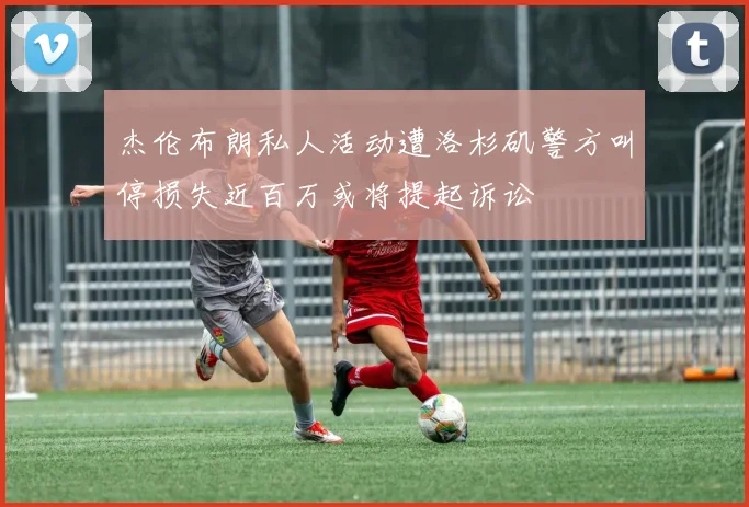 杰伦布朗私人活动遭洛杉矶警方叫停损失近百万或将提起诉讼