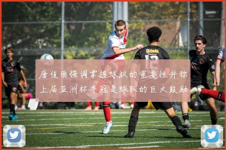 唐佳丽强调掌握球权的重要性并称上届亚洲杯夺冠是球队的巨大鼓励