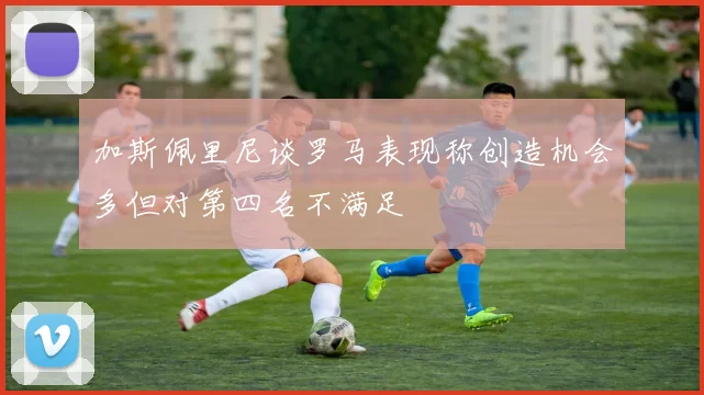 加斯佩里尼谈罗马表现称创造机会多但对第四名不满足