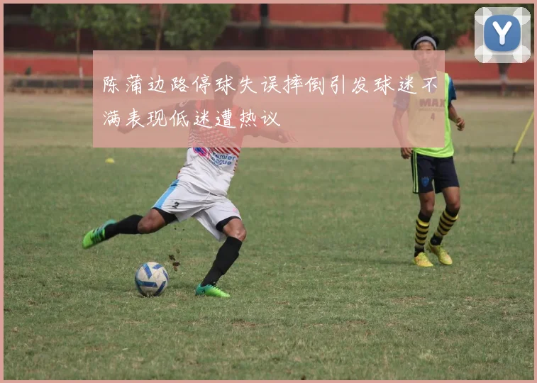 陈蒲边路停球失误摔倒引发球迷不满表现低迷遭热议