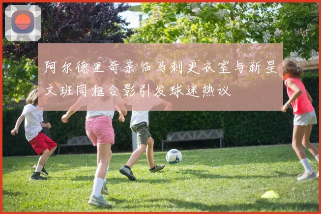 阿尔德里奇亲临马刺更衣室与新星文班同框合影引发球迷热议