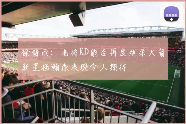 徐静雨：老将KD能否再度绝杀火箭新星杨瀚森表现令人期待