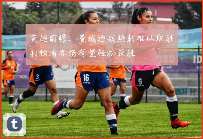 英超前瞻：曼城迎战热刺难以取胜利物浦客场有望轻松获胜