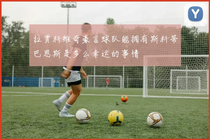 拉贾科维奇豪言球队能拥有斯科蒂巴恩斯是多么幸运的事情