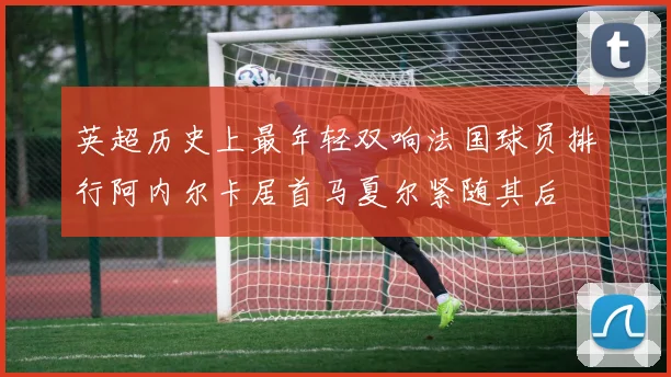 英超历史上最年轻双响法国球员排行阿内尔卡居首马夏尔紧随其后