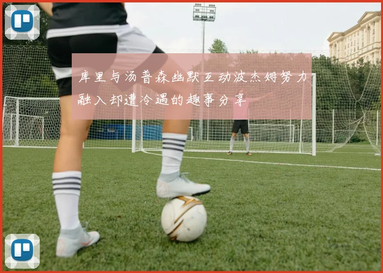 库里与汤普森幽默互动波杰姆努力融入却遭冷遇的趣事分享