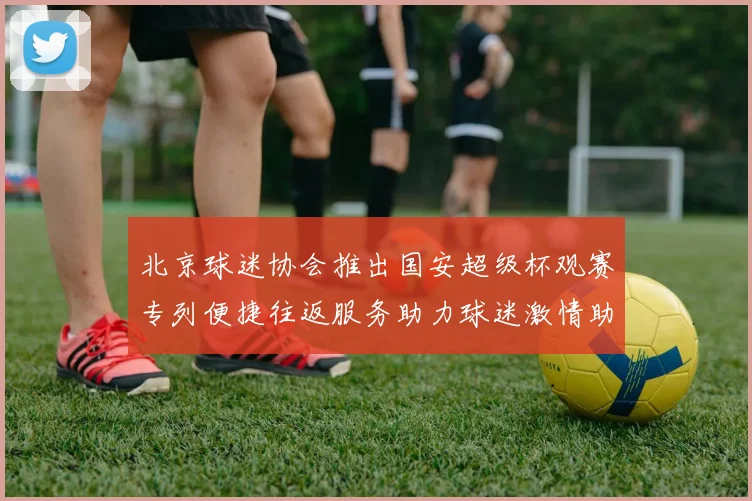 北京球迷协会推出国安超级杯观赛专列便捷往返服务助力球迷激情助阵