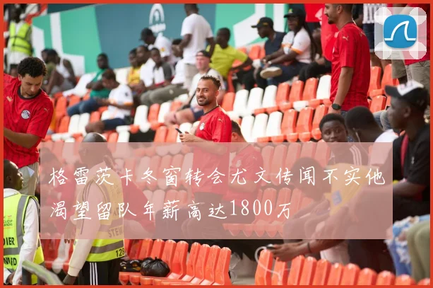格雷茨卡冬窗转会尤文传闻不实他渴望留队年薪高达1800万