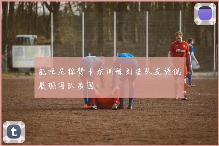 孔帕尼称赞卡尔训练刻苦队友调侃展现团队氛围