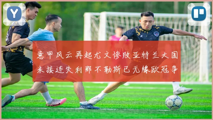 意甲风云再起尤文惨败亚特兰大国米接连失利那不勒斯已无缘欧冠争夺