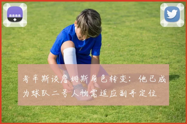 考辛斯谈詹姆斯角色转变：他已成为球队二号人物需适应副手定位