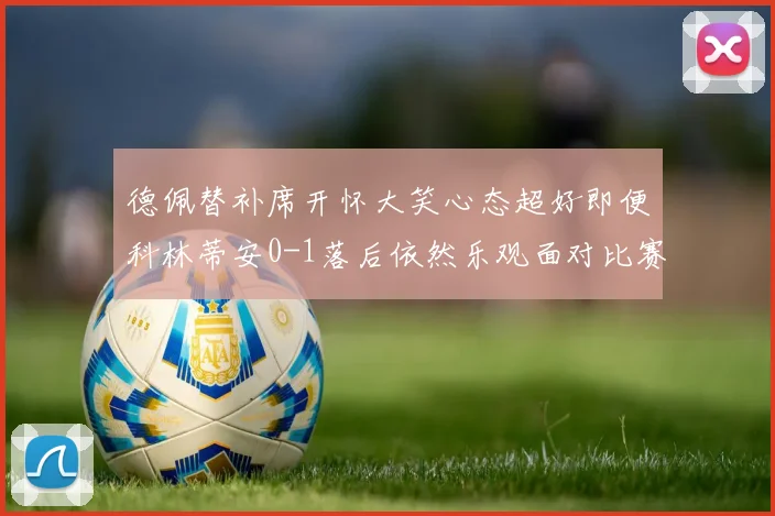 德佩替补席开怀大笑心态超好即便科林蒂安0-1落后依然乐观面对比赛
