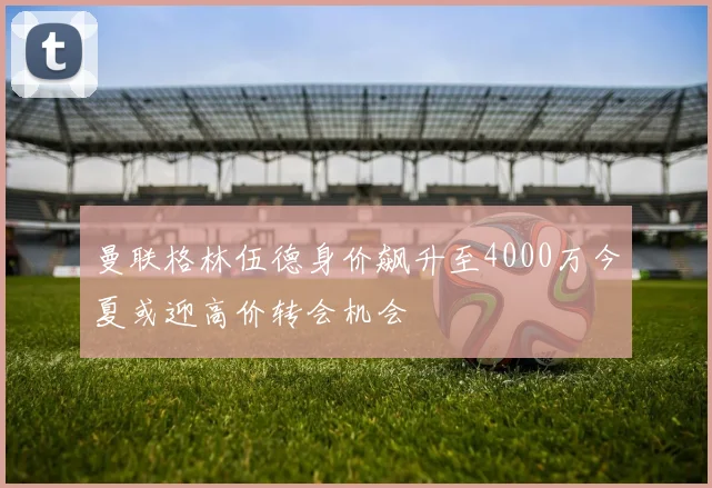 曼联格林伍德身价飙升至4000万今夏或迎高价转会机会