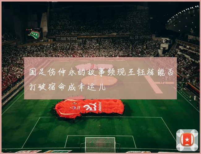 国足伤仲永的故事频现王钰栋能否打破宿命成幸运儿