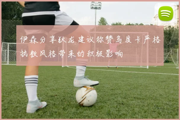 伊森分享狄龙建议称赞乌度卡严格执教风格带来的积极影响
