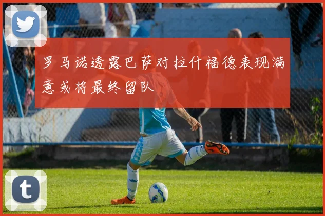 罗马诺透露巴萨对拉什福德表现满意或将最终留队