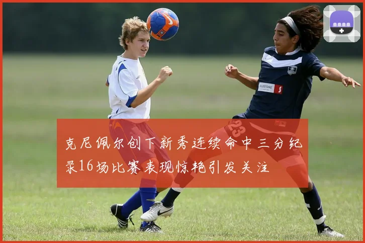 克尼佩尔创下新秀连续命中三分纪录16场比赛表现惊艳引发关注