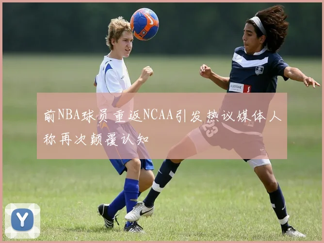 前NBA球员重返NCAA引发热议媒体人称再次颠覆认知