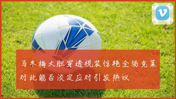 马冬梅大胆穿透视装惊艳全场克莱对此能否淡定应对引发热议
